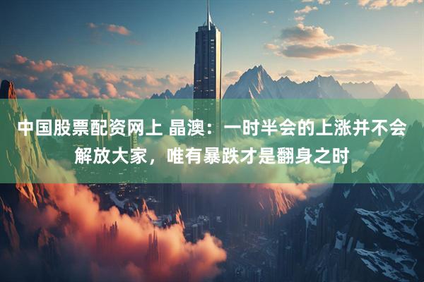 中国股票配资网上 晶澳：一时半会的上涨并不会解放大家，唯有暴跌才是翻身之时