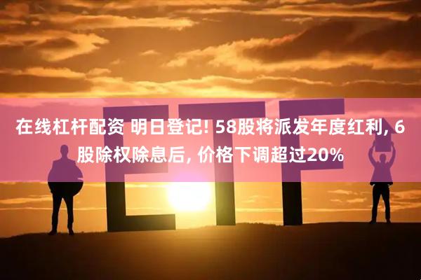 在线杠杆配资 明日登记! 58股将派发年度红利, 6股除权除息后, 价格下调超过20%