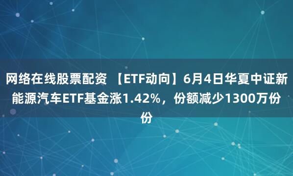 网络在线股票配资 【ETF动向】6月4日华夏中证新能源汽车ETF基金涨1.42%，份额减少1300万份
