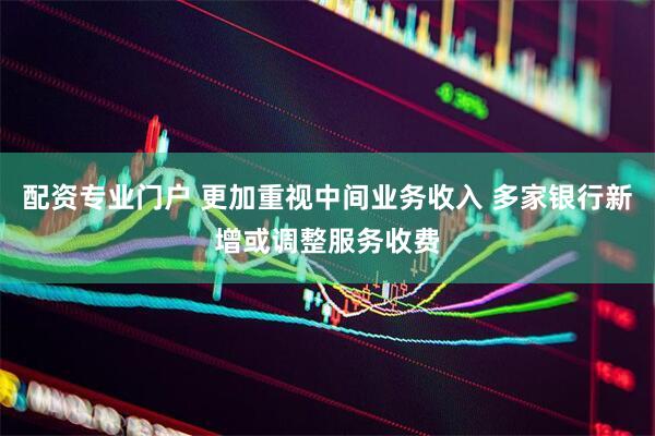 配资专业门户 更加重视中间业务收入 多家银行新增或调整服务收费