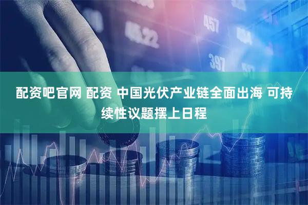 配资吧官网 配资 中国光伏产业链全面出海 可持续性议题摆上日程