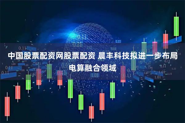 中国股票配资网股票配资 晨丰科技拟进一步布局电算融合领域