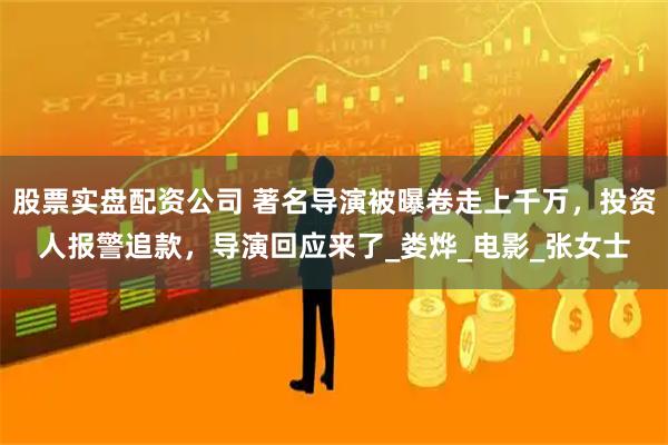 股票实盘配资公司 著名导演被曝卷走上千万，投资人报警追款，导演回应来了_娄烨_电影_张女士
