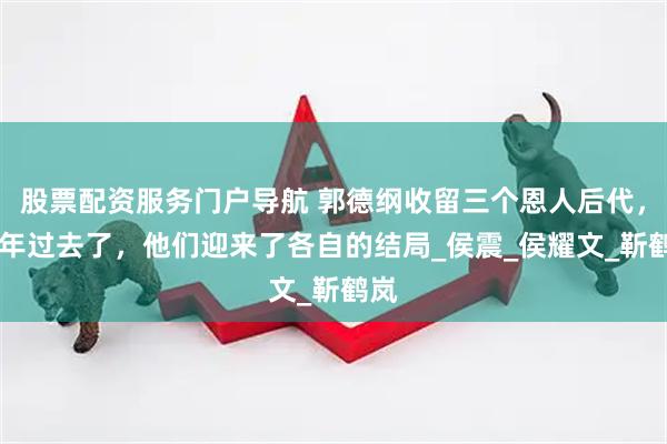 股票配资服务门户导航 郭德纲收留三个恩人后代，18年过去了，他们迎来了各自的结局_侯震_侯耀文_靳鹤岚