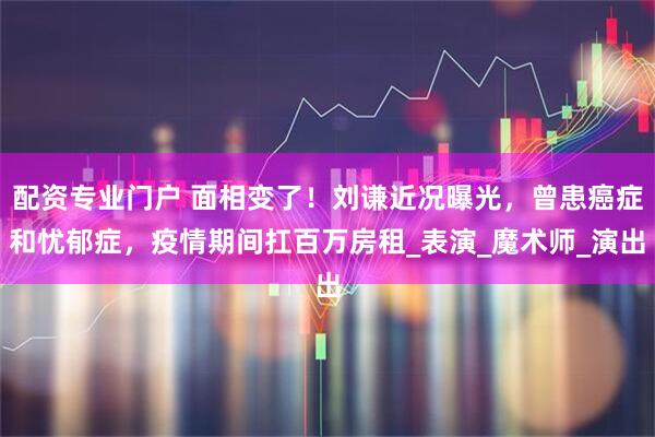配资专业门户 面相变了！刘谦近况曝光，曾患癌症和忧郁症，疫情期间扛百万房租_表演_魔术师_演出
