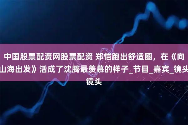 中国股票配资网股票配资 郑恺跑出舒适圈，在《向山海出发》活成了沈腾最羡慕的样子_节目_嘉宾_镜头