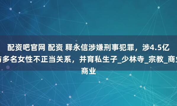 配资吧官网 配资 释永信涉嫌刑事犯罪，涉4.5亿与多名女性不正当关系，并育私生子_少林寺_宗教_商业